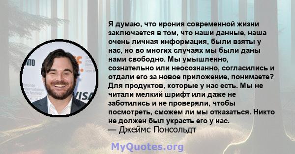 Я думаю, что ирония современной жизни заключается в том, что наши данные, наша очень личная информация, были взяты у нас, но во многих случаях мы были даны нами свободно. Мы умышленно, сознательно или неосознанно,