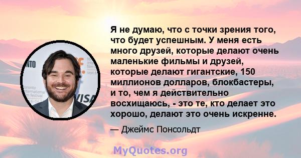 Я не думаю, что с точки зрения того, что будет успешным. У меня есть много друзей, которые делают очень маленькие фильмы и друзей, которые делают гигантские, 150 миллионов долларов, блокбастеры, и то, чем я