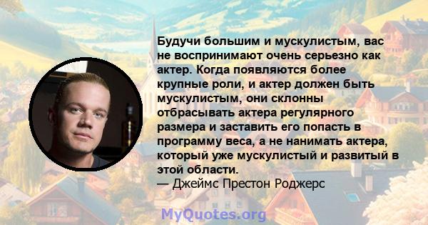 Будучи большим и мускулистым, вас не воспринимают очень серьезно как актер. Когда появляются более крупные роли, и актер должен быть мускулистым, они склонны отбрасывать актера регулярного размера и заставить его