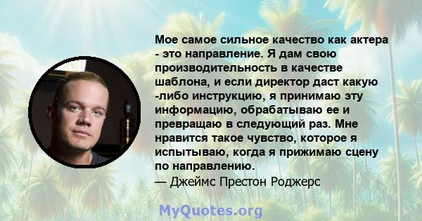 Мое самое сильное качество как актера - это направление. Я дам свою производительность в качестве шаблона, и если директор даст какую -либо инструкцию, я принимаю эту информацию, обрабатываю ее и превращаю в следующий