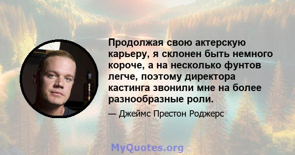 Продолжая свою актерскую карьеру, я склонен быть немного короче, а на несколько фунтов легче, поэтому директора кастинга звонили мне на более разнообразные роли.