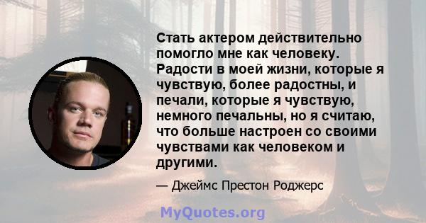 Стать актером действительно помогло мне как человеку. Радости в моей жизни, которые я чувствую, более радостны, и печали, которые я чувствую, немного печальны, но я считаю, что больше настроен со своими чувствами как