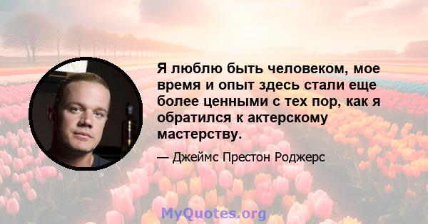 Я люблю быть человеком, мое время и опыт здесь стали еще более ценными с тех пор, как я обратился к актерскому мастерству.