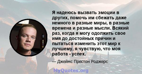 Я надеюсь вызвать эмоции в других, помочь им сбежать даже немного в разные миры, в разные времена и разные мысли. Всякий раз, когда я могу одолжить свое имя до достойных причин и пытаться изменить этот мир к лучшему, я