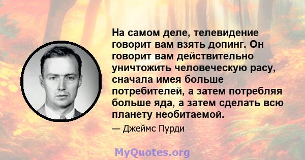 На самом деле, телевидение говорит вам взять допинг. Он говорит вам действительно уничтожить человеческую расу, сначала имея больше потребителей, а затем потребляя больше яда, а затем сделать всю планету необитаемой.