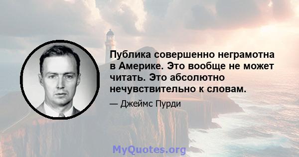 Публика совершенно неграмотна в Америке. Это вообще не может читать. Это абсолютно нечувствительно к словам.