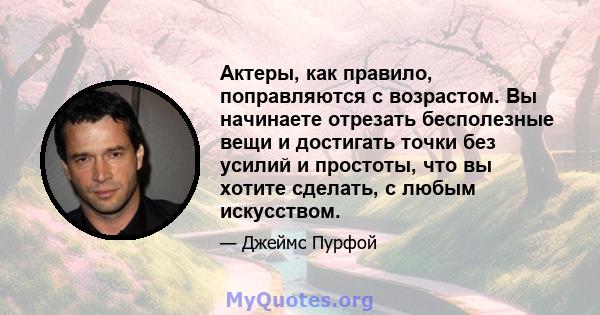 Актеры, как правило, поправляются с возрастом. Вы начинаете отрезать бесполезные вещи и достигать точки без усилий и простоты, что вы хотите сделать, с любым искусством.