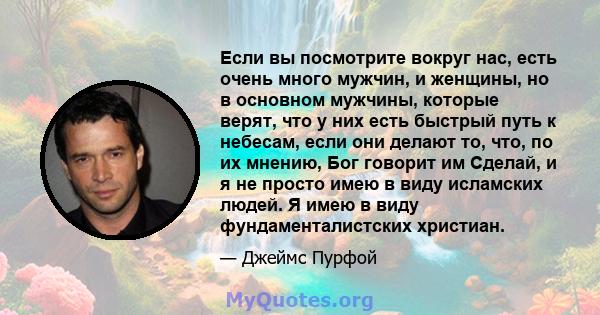 Если вы посмотрите вокруг нас, есть очень много мужчин, и женщины, но в основном мужчины, которые верят, что у них есть быстрый путь к небесам, если они делают то, что, по их мнению, Бог говорит им Сделай, и я не просто 