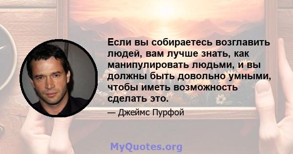 Если вы собираетесь возглавить людей, вам лучше знать, как манипулировать людьми, и вы должны быть довольно умными, чтобы иметь возможность сделать это.