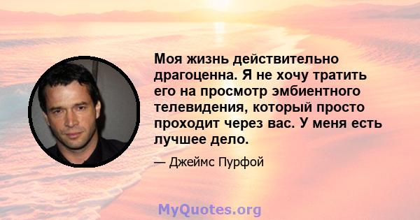 Моя жизнь действительно драгоценна. Я не хочу тратить его на просмотр эмбиентного телевидения, который просто проходит через вас. У меня есть лучшее дело.