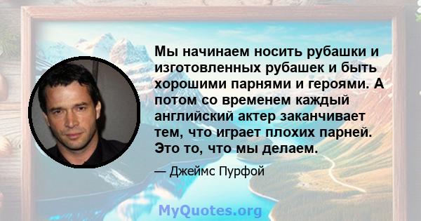 Мы начинаем носить рубашки и изготовленных рубашек и быть хорошими парнями и героями. А потом со временем каждый английский актер заканчивает тем, что играет плохих парней. Это то, что мы делаем.