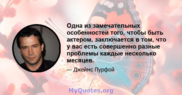 Одна из замечательных особенностей того, чтобы быть актером, заключается в том, что у вас есть совершенно разные проблемы каждые несколько месяцев.