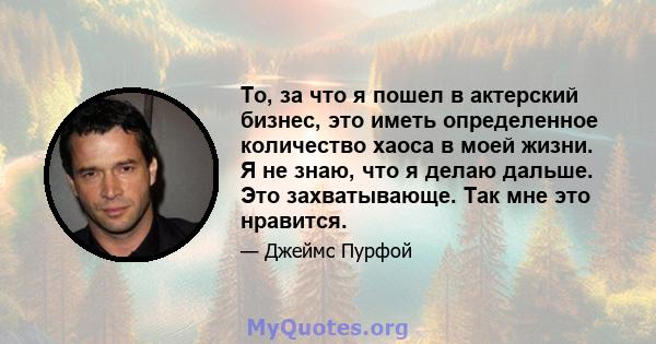 То, за что я пошел в актерский бизнес, это иметь определенное количество хаоса в моей жизни. Я не знаю, что я делаю дальше. Это захватывающе. Так мне это нравится.