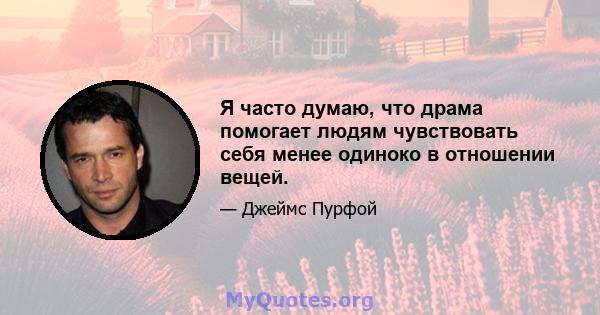 Я часто думаю, что драма помогает людям чувствовать себя менее одиноко в отношении вещей.