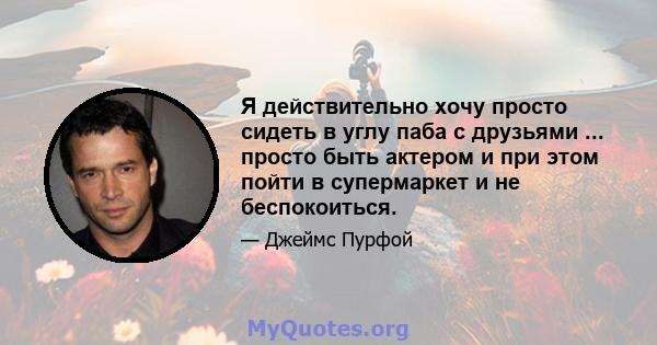 Я действительно хочу просто сидеть в углу паба с друзьями ... просто быть актером и при этом пойти в супермаркет и не беспокоиться.