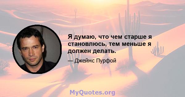 Я думаю, что чем старше я становлюсь, тем меньше я должен делать.