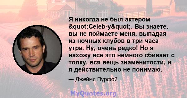 Я никогда не был актером "Celeb-y". Вы знаете, вы не поймаете меня, выпадая из ночных клубов в три часа утра. Ну, очень редко! Но я нахожу все это немного сбивает с толку, вся вещь знаменитости, и я