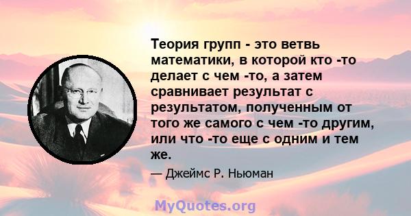 Теория групп - это ветвь математики, в которой кто -то делает с чем -то, а затем сравнивает результат с результатом, полученным от того же самого с чем -то другим, или что -то еще с одним и тем же.