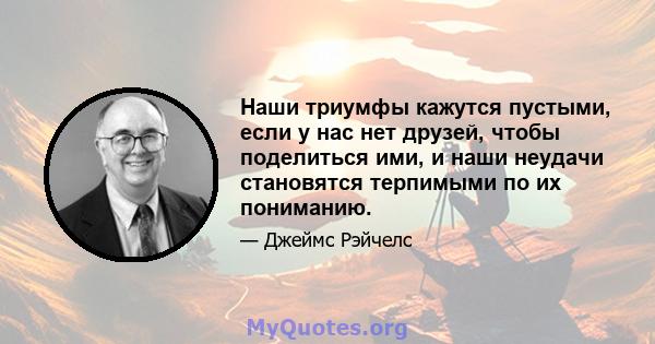 Наши триумфы кажутся пустыми, если у нас нет друзей, чтобы поделиться ими, и наши неудачи становятся терпимыми по их пониманию.