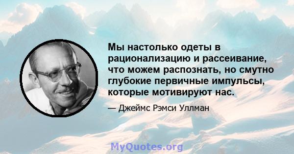 Мы настолько одеты в рационализацию и рассеивание, что можем распознать, но смутно глубокие первичные импульсы, которые мотивируют нас.