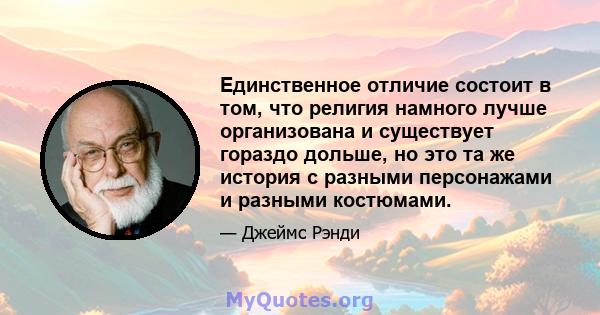 Единственное отличие состоит в том, что религия намного лучше организована и существует гораздо дольше, но это та же история с разными персонажами и разными костюмами.