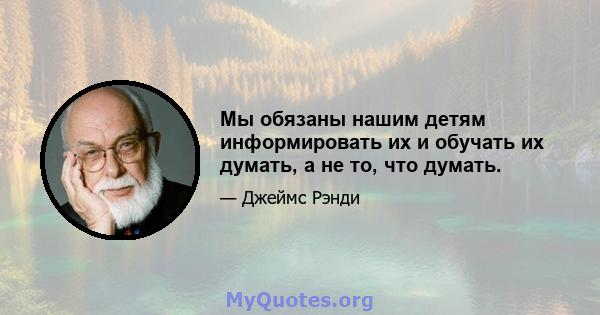 Мы обязаны нашим детям информировать их и обучать их думать, а не то, что думать.