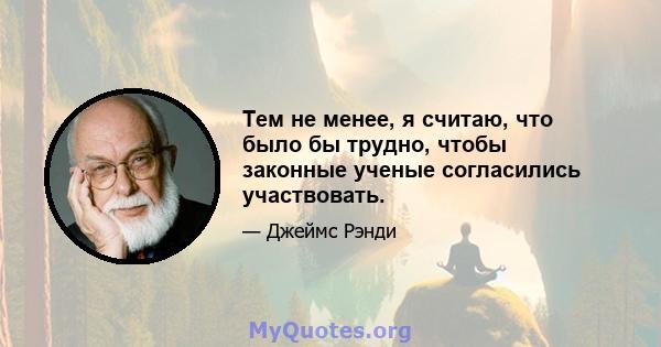 Тем не менее, я считаю, что было бы трудно, чтобы законные ученые согласились участвовать.