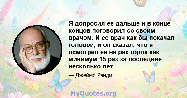 Я допросил ее дальше и в конце концов поговорил со своим врачом. И ее врач как бы покачал головой, и он сказал, что я осмотрел ее на рак горла как минимум 15 раз за последние несколько лет.