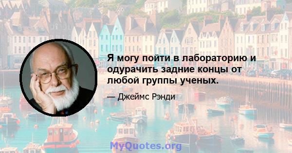 Я могу пойти в лабораторию и одурачить задние концы от любой группы ученых.