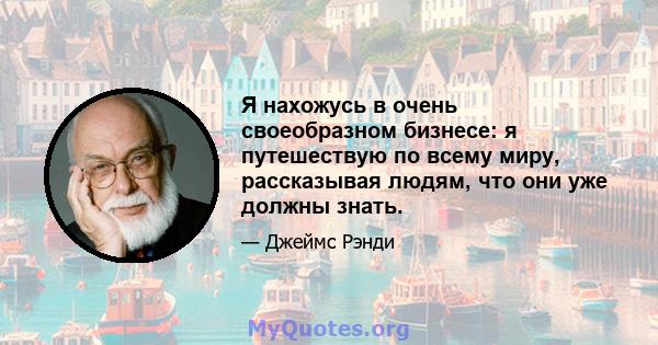 Я нахожусь в очень своеобразном бизнесе: я путешествую по всему миру, рассказывая людям, что они уже должны знать.