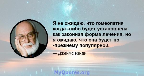 Я не ожидаю, что гомеопатия когда -либо будет установлена ​​как законная форма лечения, но я ожидаю, что она будет по -прежнему популярной.