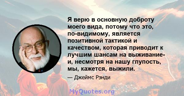 Я верю в основную доброту моего вида, потому что это, по-видимому, является позитивной тактикой и качеством, которая приводит к лучшим шансам на выживание- и, несмотря на нашу глупость, мы, кажется, выжили.