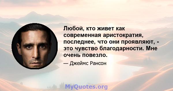 Любой, кто живет как современная аристократия, последнее, что они проявляют, - это чувство благодарности. Мне очень повезло.