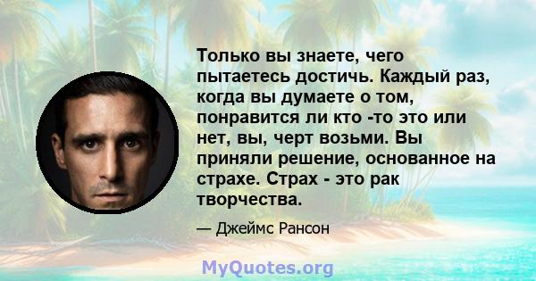 Только вы знаете, чего пытаетесь достичь. Каждый раз, когда вы думаете о том, понравится ли кто -то это или нет, вы, черт возьми. Вы приняли решение, основанное на страхе. Страх - это рак творчества.