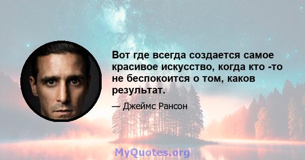 Вот где всегда создается самое красивое искусство, когда кто -то не беспокоится о том, каков результат.