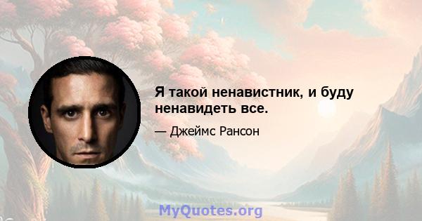 Я такой ненавистник, и буду ненавидеть все.