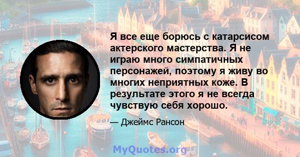 Я все еще борюсь с катарсисом актерского мастерства. Я не играю много симпатичных персонажей, поэтому я живу во многих неприятных коже. В результате этого я не всегда чувствую себя хорошо.