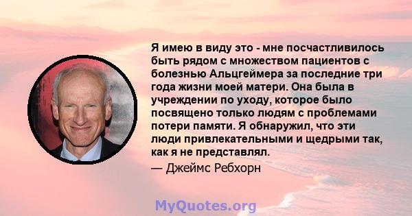 Я имею в виду это - мне посчастливилось быть рядом с множеством пациентов с болезнью Альцгеймера за последние три года жизни моей матери. Она была в учреждении по уходу, которое было посвящено только людям с проблемами