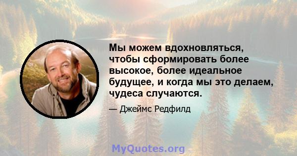 Мы можем вдохновляться, чтобы сформировать более высокое, более идеальное будущее, и когда мы это делаем, чудеса случаются.