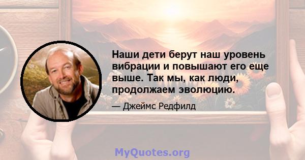 Наши дети берут наш уровень вибрации и повышают его еще выше. Так мы, как люди, продолжаем эволюцию.