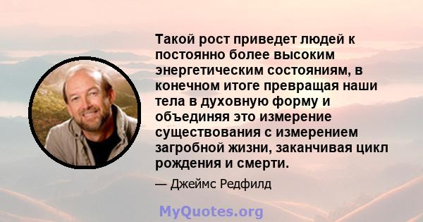 Такой рост приведет людей к постоянно более высоким энергетическим состояниям, в конечном итоге превращая наши тела в духовную форму и объединяя это измерение существования с измерением загробной жизни, заканчивая цикл