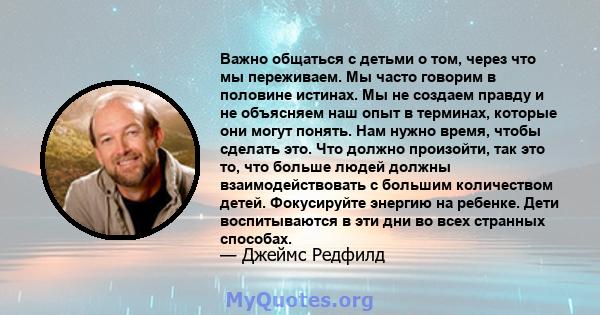 Важно общаться с детьми о том, через что мы переживаем. Мы часто говорим в половине истинах. Мы не создаем правду и не объясняем наш опыт в терминах, которые они могут понять. Нам нужно время, чтобы сделать это. Что