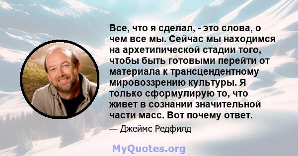 Все, что я сделал, - это слова, о чем все мы. Сейчас мы находимся на архетипической стадии того, чтобы быть готовыми перейти от материала к трансцендентному мировоззрению культуры. Я только сформулирую то, что живет в