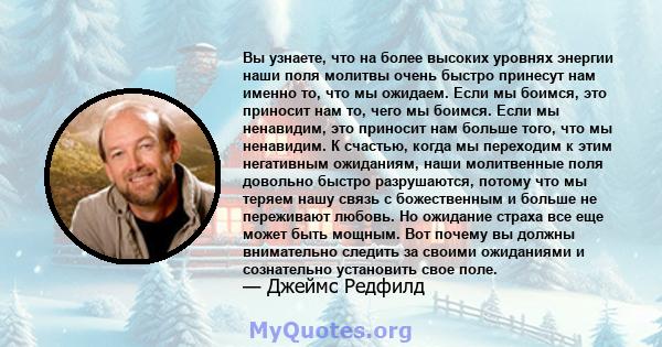 Вы узнаете, что на более высоких уровнях энергии наши поля молитвы очень быстро принесут нам именно то, что мы ожидаем. Если мы боимся, это приносит нам то, чего мы боимся. Если мы ненавидим, это приносит нам больше