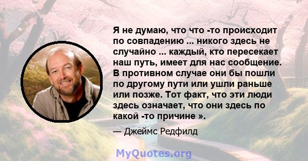 Я не думаю, что что -то происходит по совпадению ... никого здесь не случайно ... каждый, кто пересекает наш путь, имеет для нас сообщение. В противном случае они бы пошли по другому пути или ушли раньше или позже. Тот