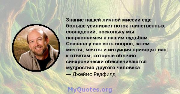 Знание нашей личной миссии еще больше усиливает поток таинственных совпадений, поскольку мы направляемся к нашим судьбам. Сначала у нас есть вопрос, затем мечты, мечты и интуиция приводят нас к ответам, которые обычно