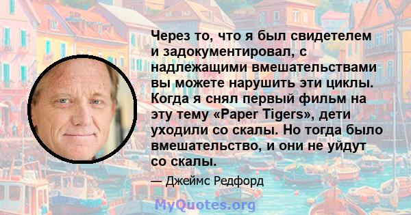 Через то, что я был свидетелем и задокументировал, с надлежащими вмешательствами вы можете нарушить эти циклы. Когда я снял первый фильм на эту тему «Paper Tigers», дети уходили со скалы. Но тогда было вмешательство, и