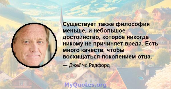 Существует также философия меньше, и небольшое достоинство, которое никогда никому не причиняет вреда. Есть много качеств, чтобы восхищаться поколением отца.