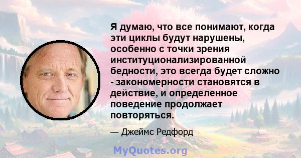 Я думаю, что все понимают, когда эти циклы будут нарушены, особенно с точки зрения институционализированной бедности, это всегда будет сложно - закономерности становятся в действие, и определенное поведение продолжает