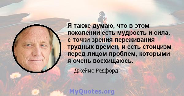 Я также думаю, что в этом поколении есть мудрость и сила, с точки зрения переживания трудных времен, и есть стоицизм перед лицом проблем, которыми я очень восхищаюсь.